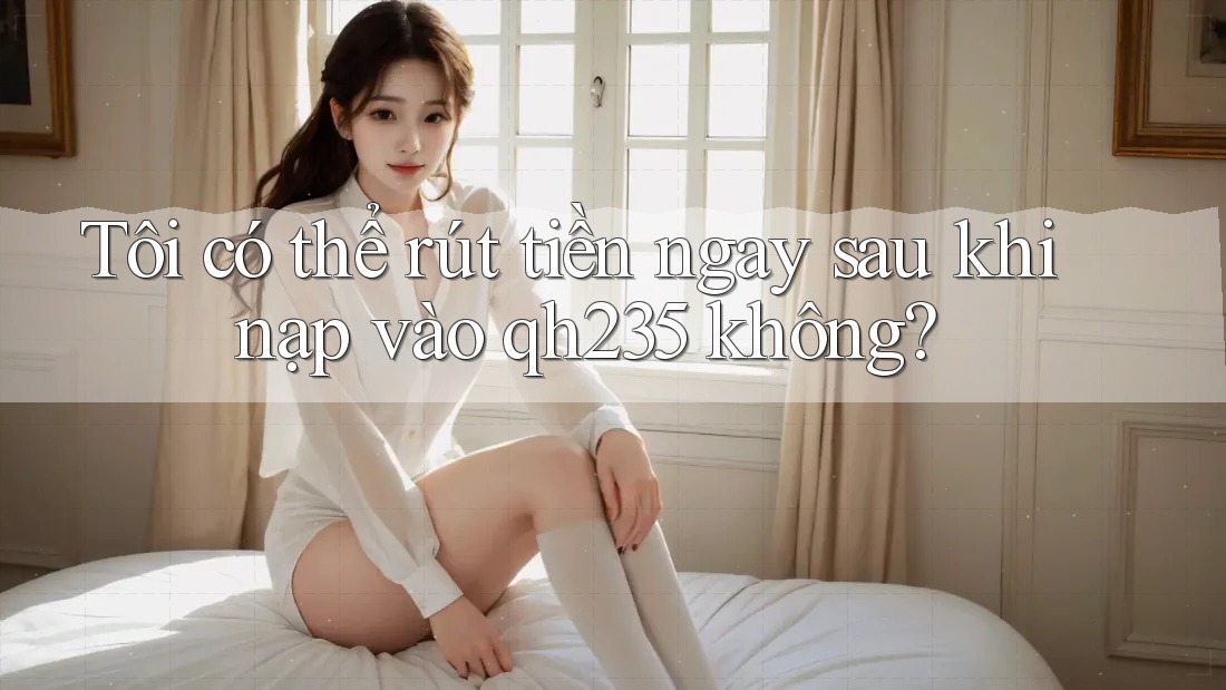 Tôi có thể rút tiền ngay sau khi nạp vào qh235 không?