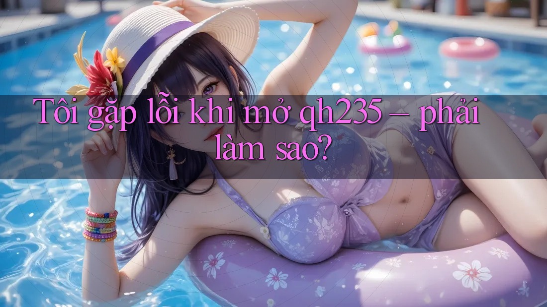Tôi gặp lỗi khi mở qh235 – phải làm sao? Tôi gặp lỗi khi mở qh235 – phải làm sao?