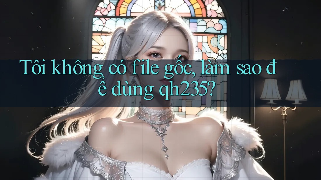 Tôi không có file gốc, làm sao để dùng qh235? Tôi không có file gốc, làm sao để dùng qh235?