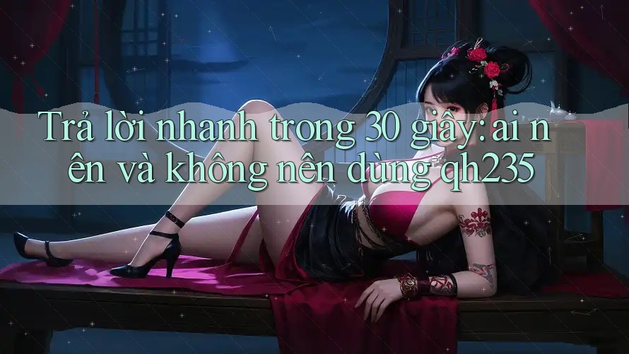 Trả lời nhanh trong 30 giây: ai nên và không nên dùng qh235 Trả lời nhanh trong 30 giây: ai nên và không nên dùng qh235
