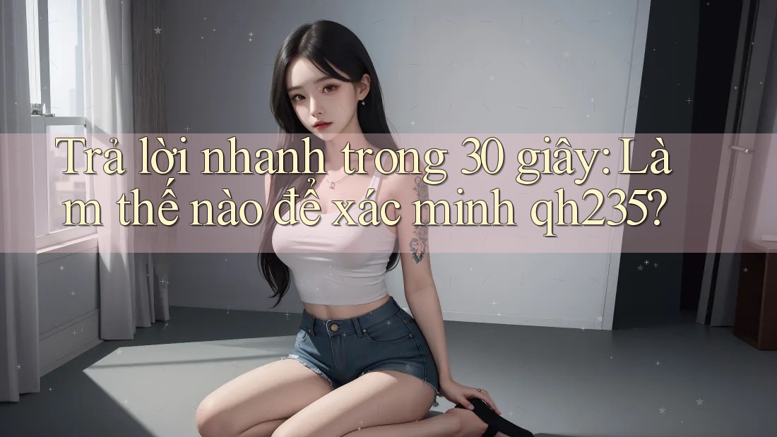 Trả lời nhanh trong 30 giây: Làm thế nào để xác minh qh235?