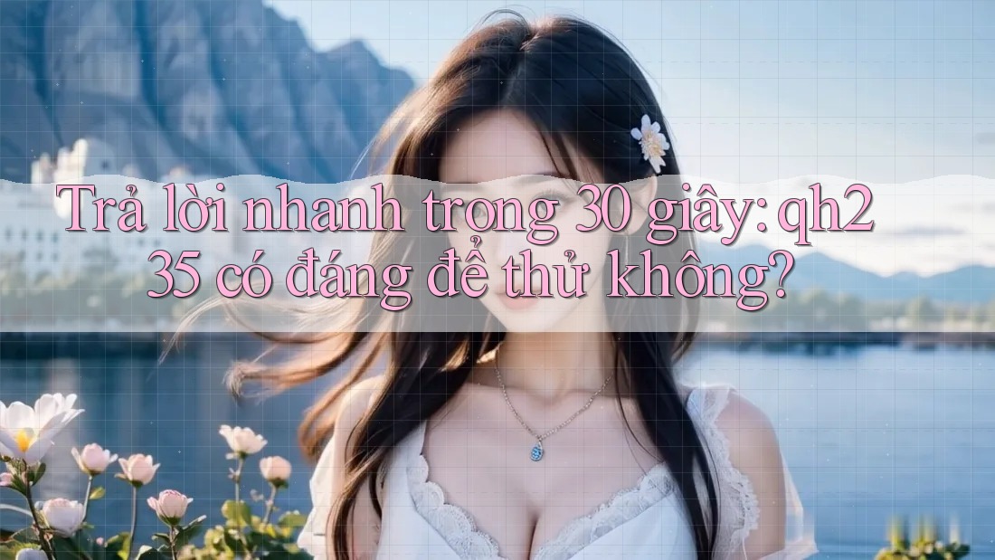 Trả lời nhanh trong 30 giây: qh235 có đáng để thử không?