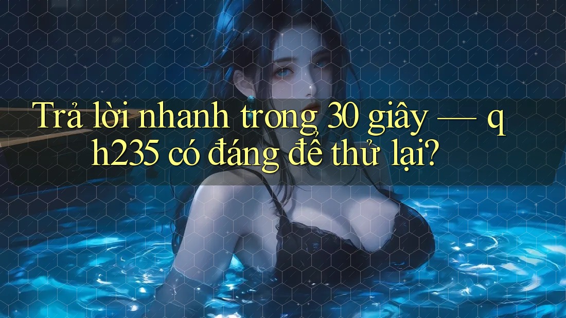 Trả lời nhanh trong 30 giây — qh235 có đáng để thử lại?