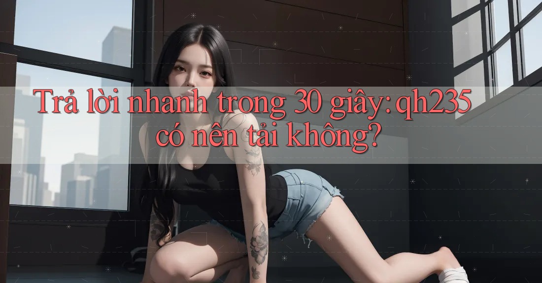 Trả lời nhanh trong 30 giây: qh235 có nên tải không?