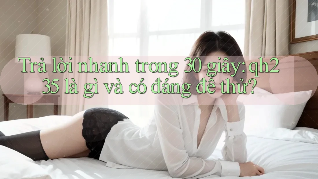 Trả lời nhanh trong 30 giây: qh235 là gì và có đáng để thử?