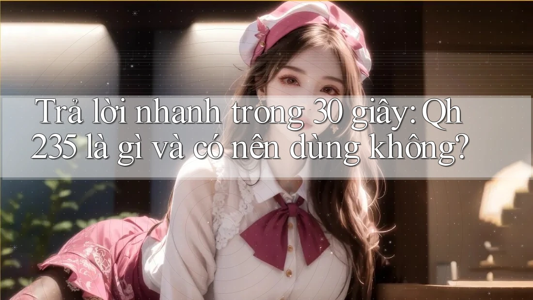Trả lời nhanh trong 30 giây: Qh235 là gì và có nên dùng không?