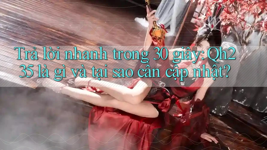 Trả lời nhanh trong 30 giây: Qh235 là gì và tại sao cần cập nhật?