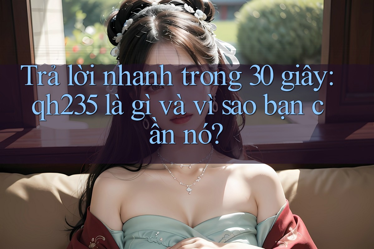 Trả lời nhanh trong 30 giây: qh235 là gì và vì sao bạn cần nó?
