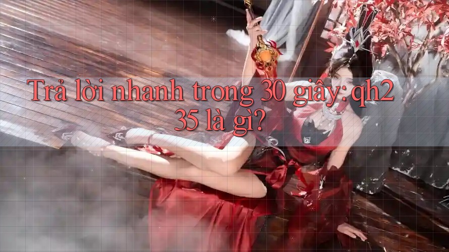 Trả lời nhanh trong 30 giây: qh235 là gì?