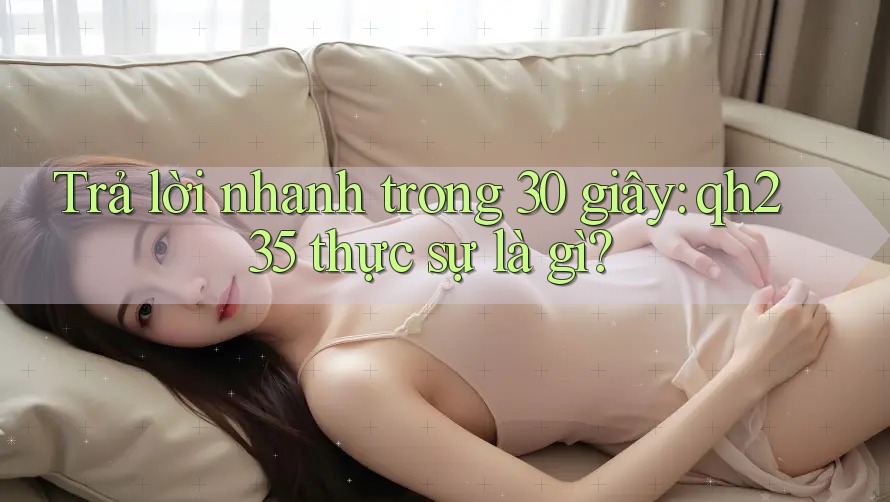 Trả lời nhanh trong 30 giây: qh235 thực sự là gì?