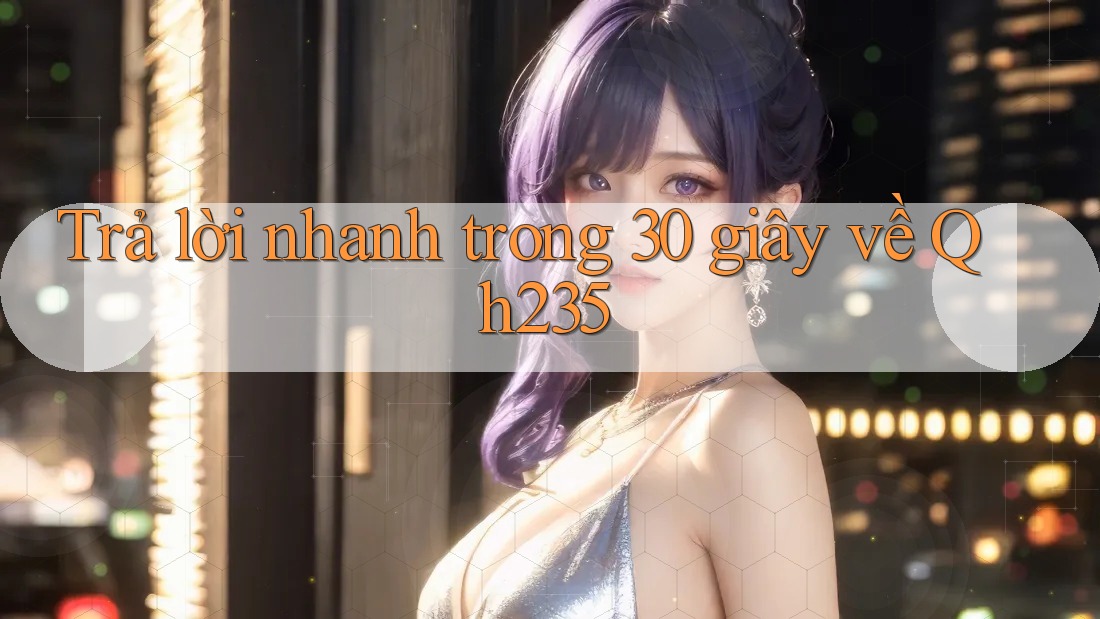 Trả lời nhanh trong 30 giây về Qh235