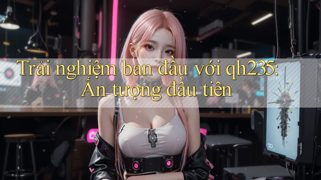 Trải nghiệm ban đầu với qh235: Ấn tượng đầu tiên