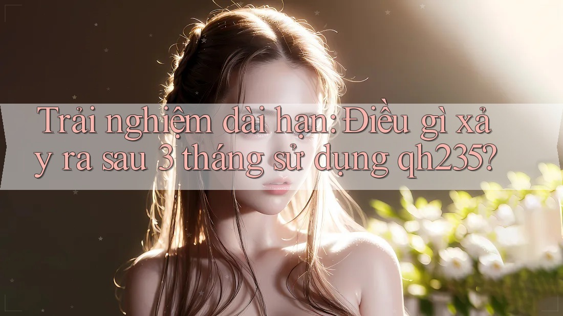 Trải nghiệm dài hạn: Điều gì xảy ra sau 3 tháng sử dụng qh235? Trải nghiệm dài hạn: Điều gì xảy ra sau 3 tháng sử dụng qh235?