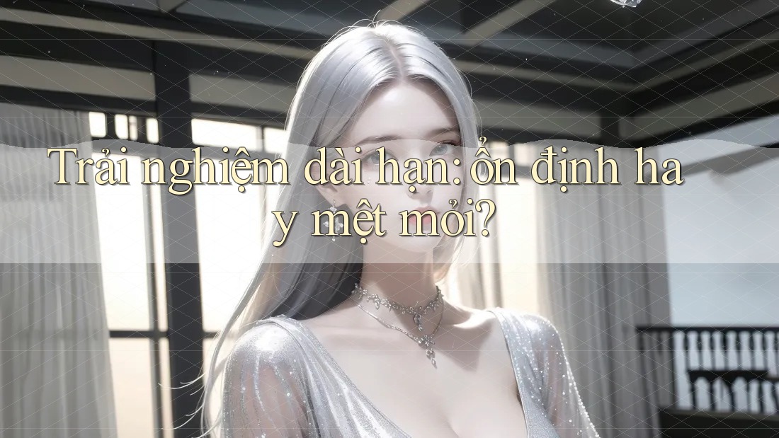 Trải nghiệm dài hạn: ổn định hay mệt mỏi?