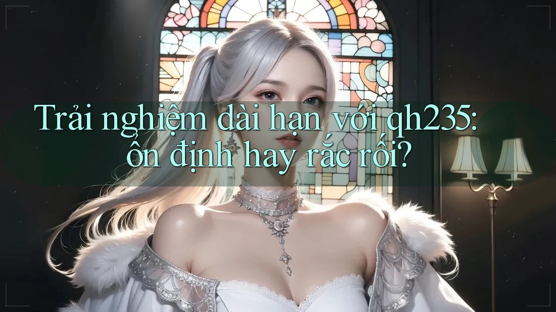 Trải nghiệm dài hạn với qh235: ổn định hay rắc rối?