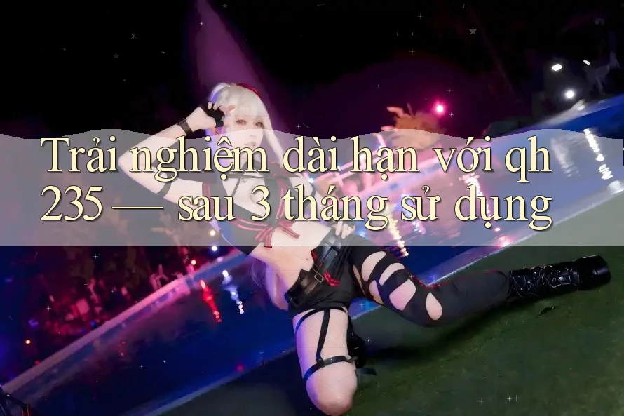 Trải nghiệm dài hạn với qh235: Sau 3 tháng sử dụng