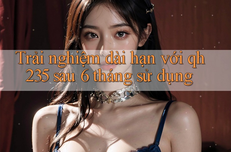 Trải nghiệm dài hạn với qh235 sau 6 tháng sử dụng