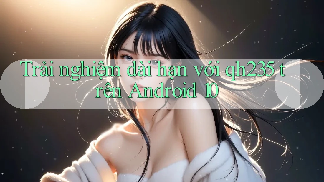 Trải nghiệm dài hạn với qh235 trên Android 10