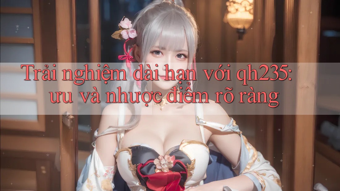 Trải nghiệm dài hạn với qh235: ưu và nhược điểm rõ ràng