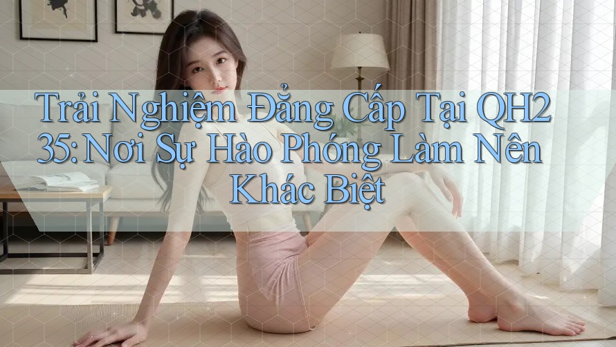 Trải Nghiệm Đẳng Cấp Tại QH235: Nơi Sự Hào Phóng Làm Nên Khác Biệt