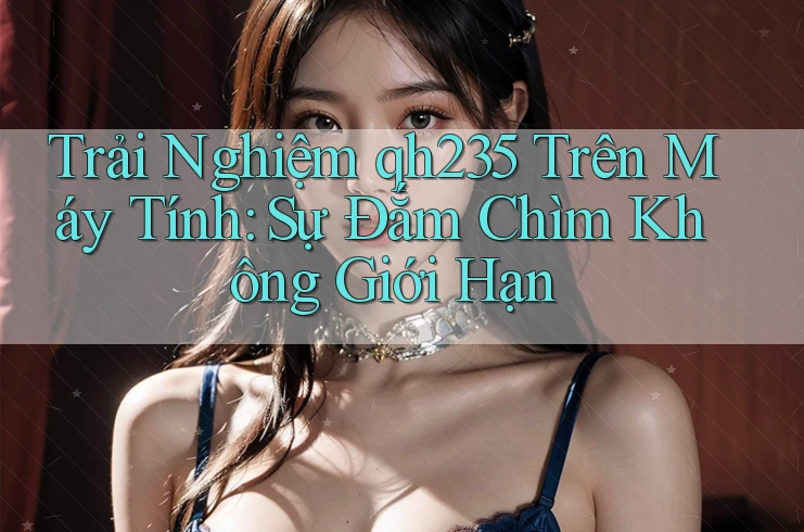 Trải Nghiệm qh235 Trên Máy Tính: Sự Đắm Chìm Không Giới Hạn