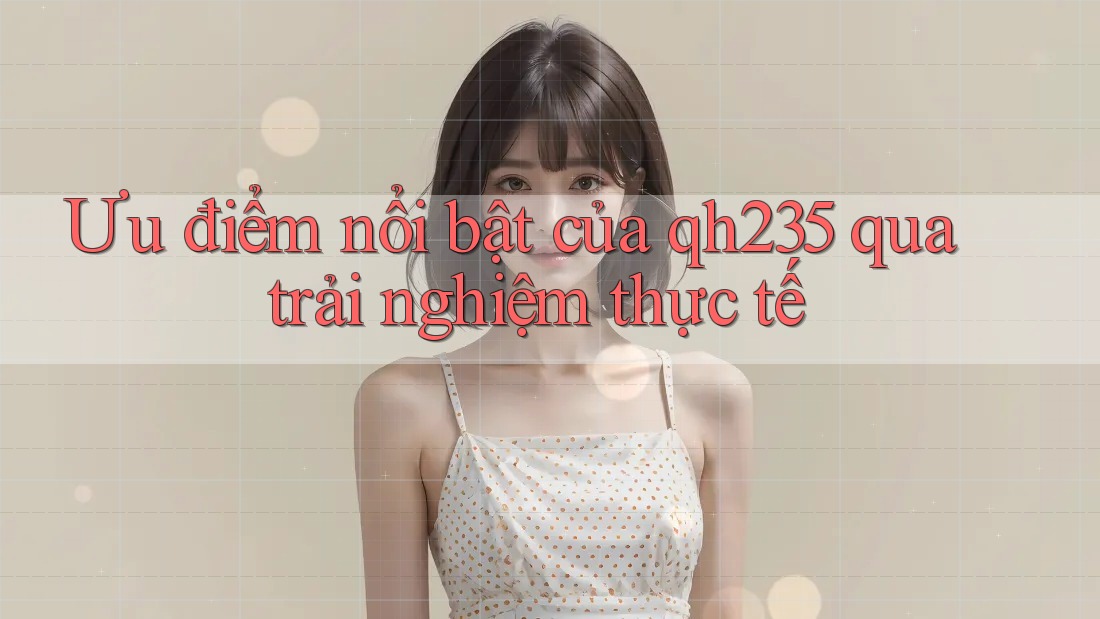 Ưu điểm nổi bật của qh235 qua trải nghiệm thực tế