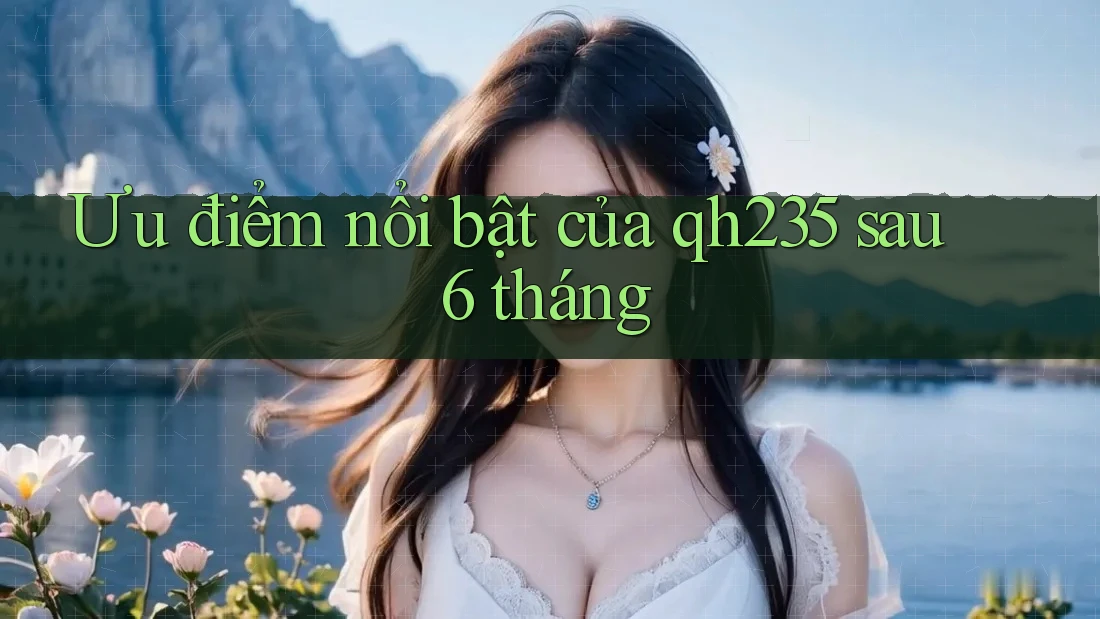 Ưu điểm nổi bật của qh235 sau 6 tháng