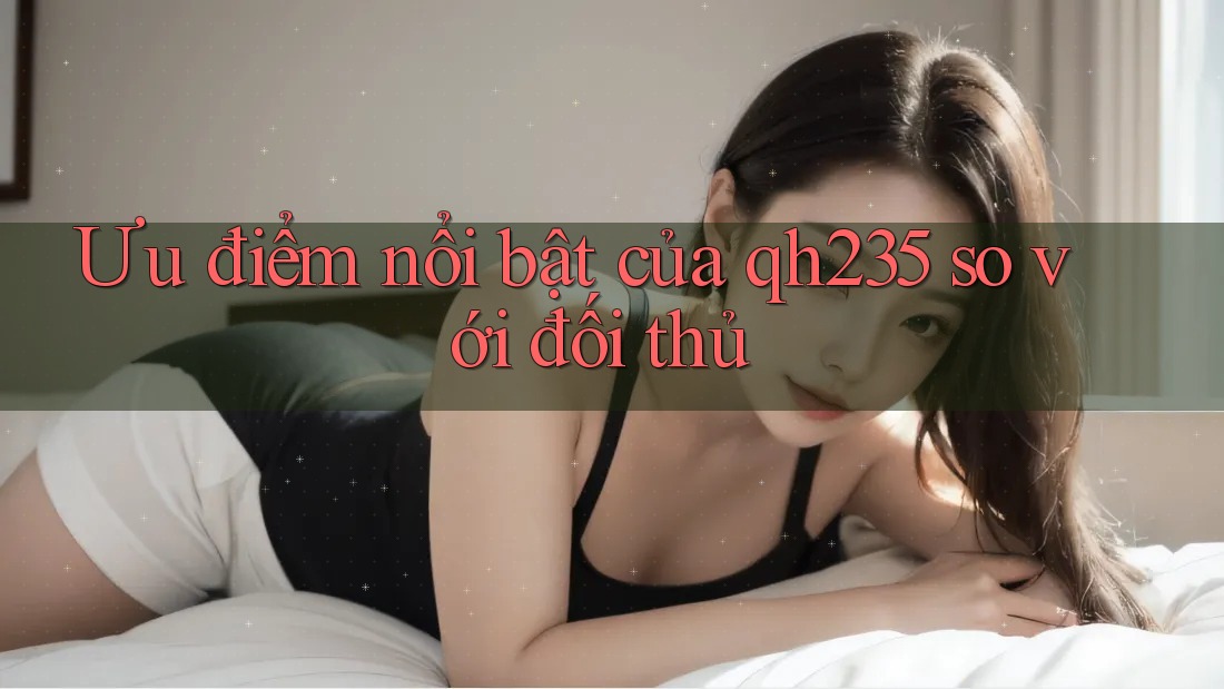 Ưu điểm nổi bật của qh235 so với đối thủ