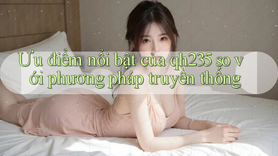 Ưu điểm nổi bật của qh235 so với phương pháp truyền thống