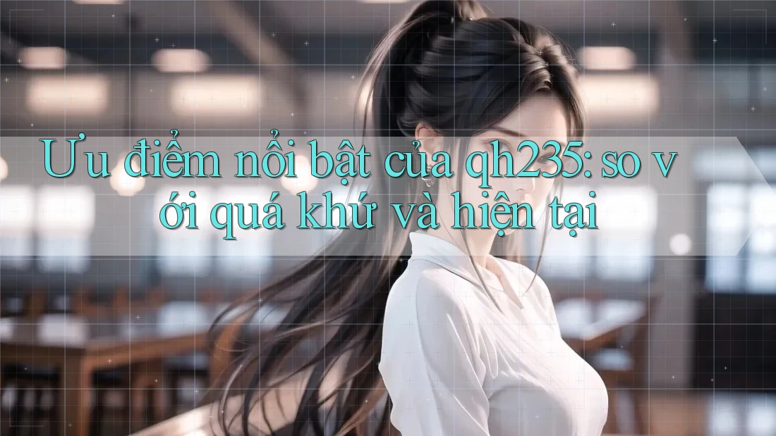 Ưu điểm nổi bật của qh235: so với quá khứ và hiện tại
