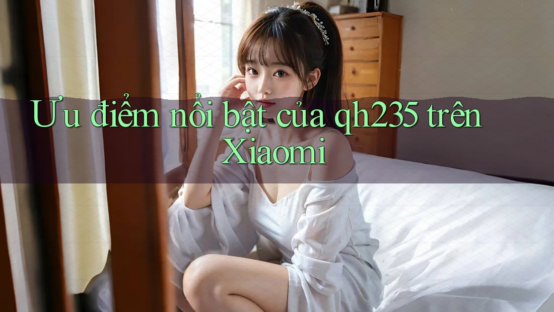 Ưu điểm nổi bật của qh235 trên Xiaomi