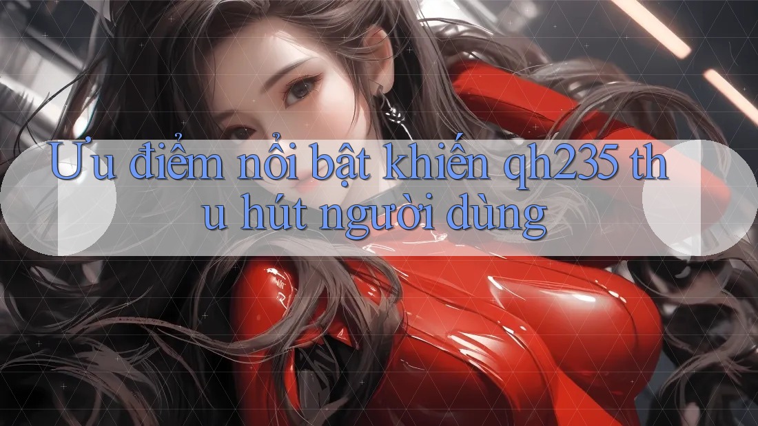 Ưu điểm nổi bật khiến qh235 thu hút người dùng