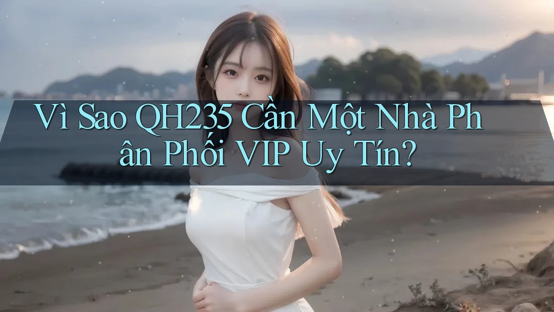 Vì Sao QH235 Cần Một Nhà Phân Phối VIP Uy Tín?