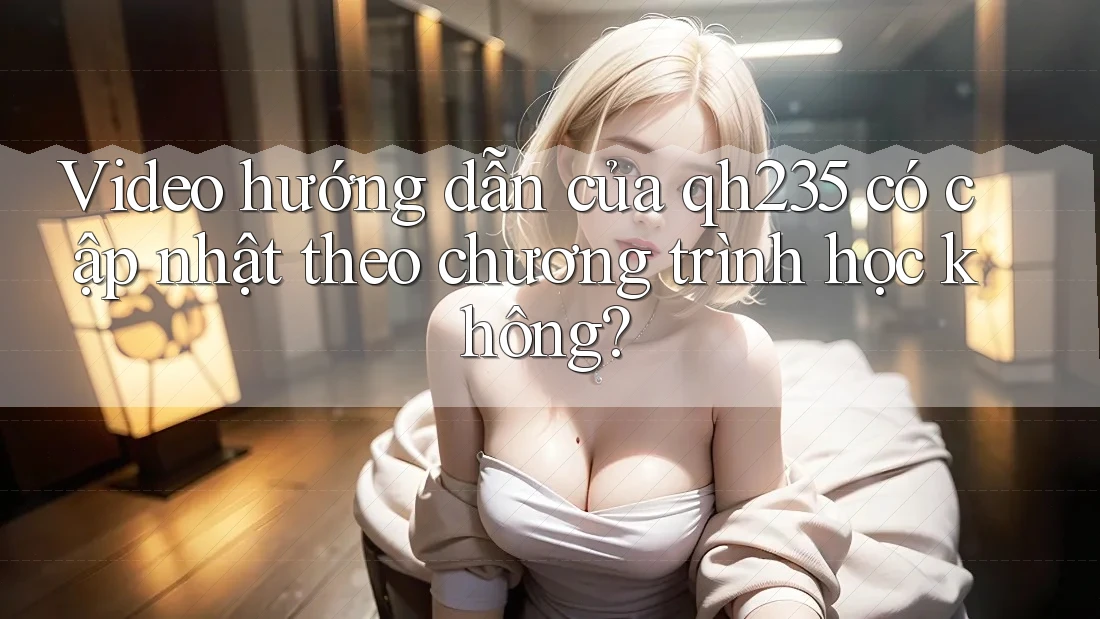 Video hướng dẫn của qh235 có cập nhật theo chương trình học không?