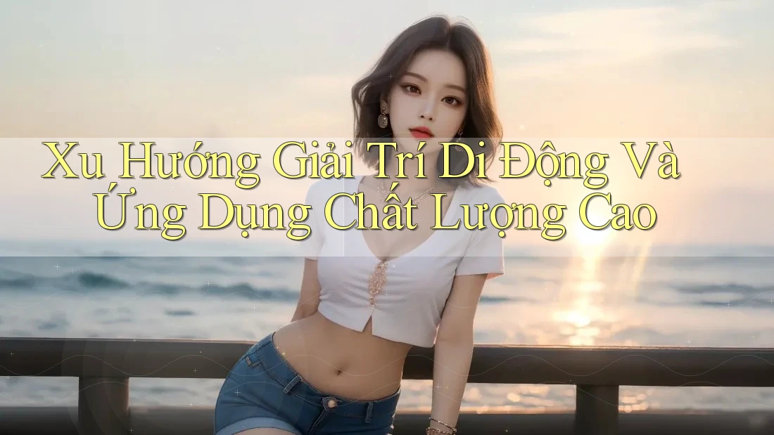 Xu Hướng Giải Trí Di Động Và Ứng Dụng Chất Lượng Cao