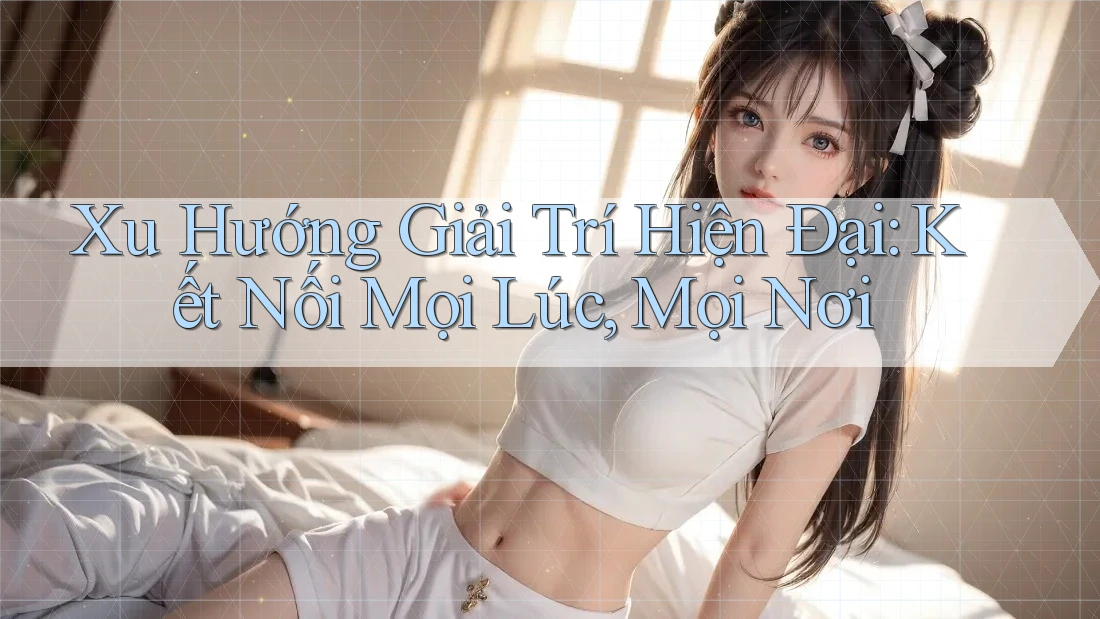 Xu Hướng Giải Trí Hiện Đại: Kết Nối Mọi Lúc, Mọi Nơi