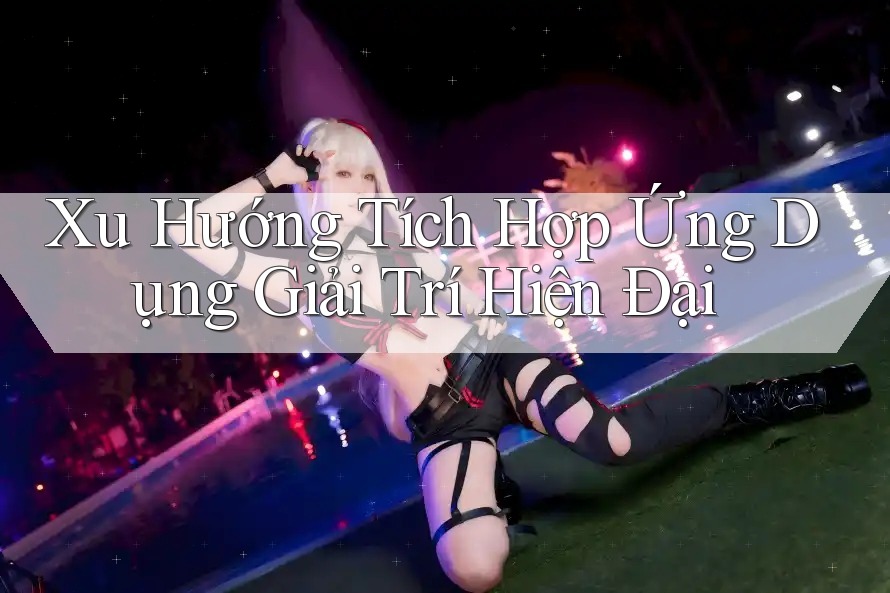 Xu Hướng Tích Hợp Ứng Dụng Giải Trí Hiện Đại Xu Hướng Tích Hợp Ứng Dụng Giải Trí Hiện Đại