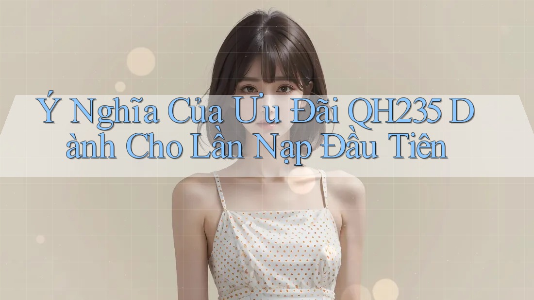 Ý Nghĩa Của Ưu Đãi QH235 Dành Cho Lần Nạp Đầu Tiên